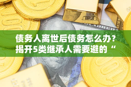 北京债务人离世后债务怎么办？揭开5类继承人需要避的“坑”